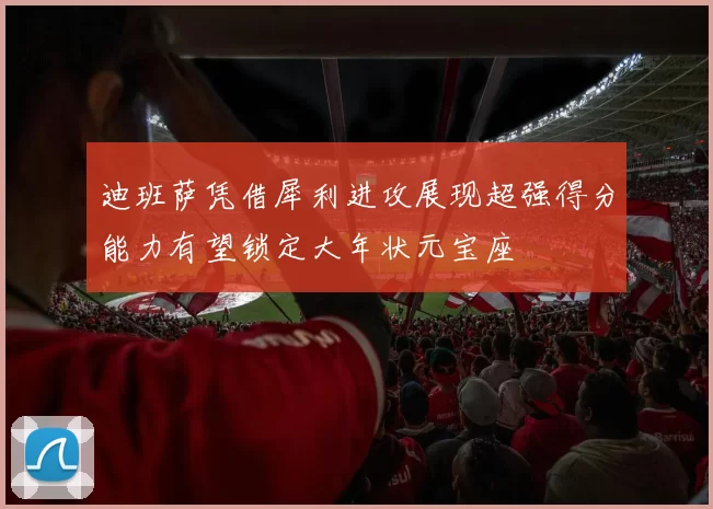 迪班萨凭借犀利进攻展现超强得分能力有望锁定大年状元宝座