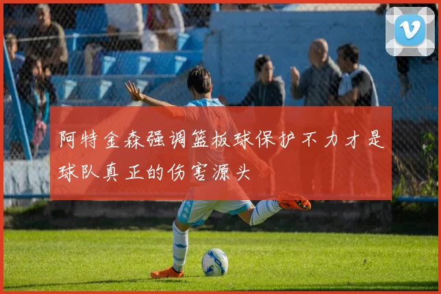 阿特金森强调篮板球保护不力才是球队真正的伤害源头