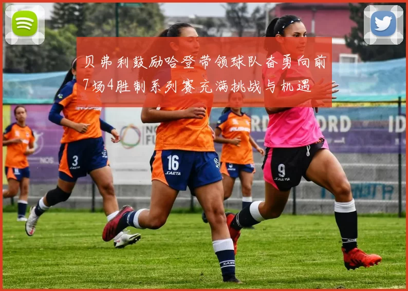 贝弗利鼓励哈登带领球队奋勇向前7场4胜制系列赛充满挑战与机遇