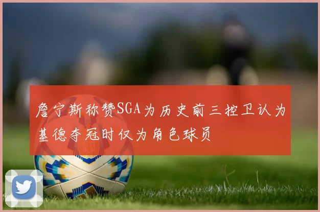 詹宁斯称赞SGA为历史前三控卫认为基德夺冠时仅为角色球员