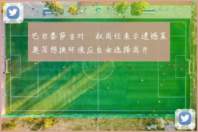巴尔泰萨吉对囧叔离任表示遗憾莱奥若想换环境应自由选择离开