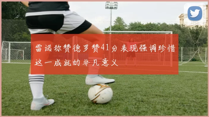 雷诺称赞德罗赞41分表现强调珍惜这一成就的非凡意义