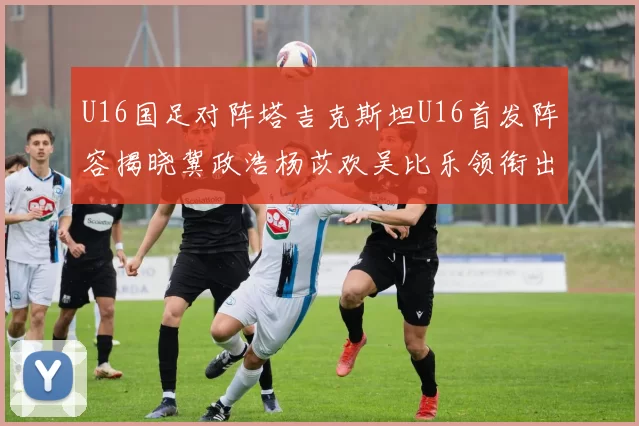 U16国足对阵塔吉克斯坦U16首发阵容揭晓冀政浩杨苡欢吴比乐领衔出战