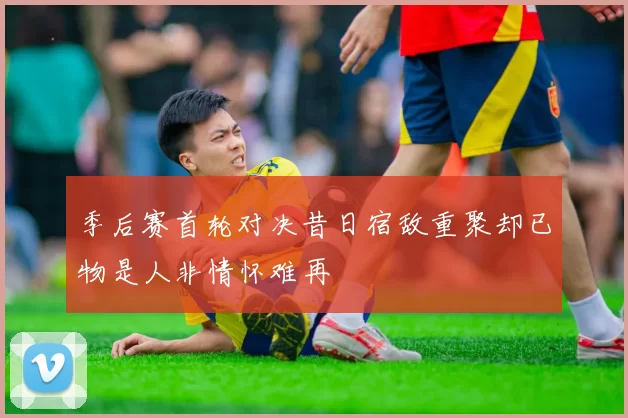 季后赛首轮对决昔日宿敌重聚却已物是人非情怀难再