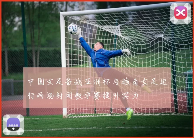 中国女足备战亚洲杯与越南女足进行两场封闭教学赛提升实力