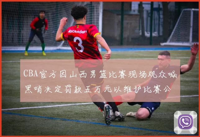 CBA官方因山西男篮比赛现场观众喊黑哨决定罚款五万元以维护比赛公正性