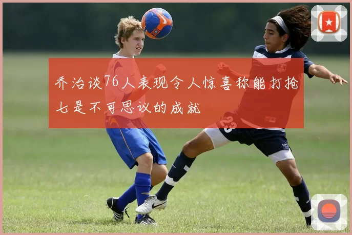 乔治谈76人表现令人惊喜称能打抢七是不可思议的成就