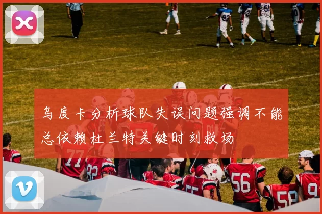 乌度卡分析球队失误问题强调不能总依赖杜兰特关键时刻救场